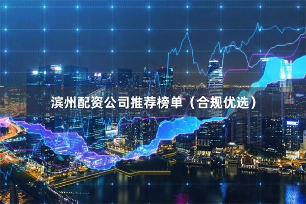 滨州配资公司推荐榜单（合规优选）