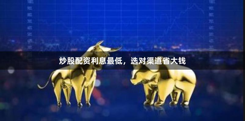 炒股配资利息最低，选对渠道省大钱
