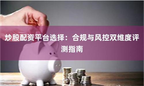 炒股配资平台选择：合规与风控双维度评测指南