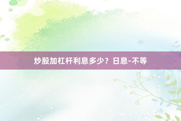 炒股加杠杆利息多少？日息-不等